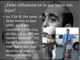 ¿Debo influenciar en lo que harán mis
 hijos?
• Isa 7:14-15 Por tanto, el
  Señor mismo os dará
  señal: La virgen
  concebirá y dará a luz
  un hijo, y le pondrá por
  nombre Emanuel. (15)
  Comerá mantequilla y
  miel, hasta que sepa
  desechar lo malo y
  escoger lo bueno.
 