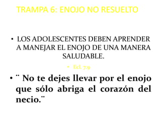 TRAMPA 6: ENOJO NO RESUELTO


• LOS ADOLESCENTES DEBEN APRENDER
  A MANEJAR EL ENOJO DE UNA MANERA
             SALUDABLE.
              • Ecl. 7:9

• ¨ No te dejes llevar por el enojo
  que sólo abriga el corazón del
  necio.¨
 