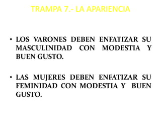 TRAMPA 7.- LA APARIENCIA


• LOS VARONES DEBEN ENFATIZAR SU
  MASCULINIDAD CON MODESTIA Y
  BUEN GUSTO.

• LAS MUJERES DEBEN ENFATIZAR SU
  FEMINIDAD CON MODESTIA Y BUEN
  GUSTO.
 