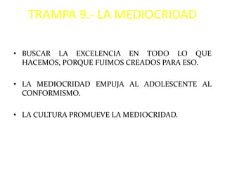TRAMPA 9.- LA MEDIOCRIDAD

• BUSCAR LA EXCELENCIA EN TODO LO QUE
  HACEMOS, PORQUE FUIMOS CREADOS PARA ESO.

• LA MEDIOCRIDAD EMPUJA AL ADOLESCENTE AL
  CONFORMISMO.

• LA CULTURA PROMUEVE LA MEDIOCRIDAD.
 
