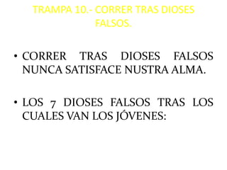 TRAMPA 10.- CORRER TRAS DIOSES
              FALSOS.

• CORRER TRAS DIOSES FALSOS
  NUNCA SATISFACE NUSTRA ALMA.

• LOS 7 DIOSES FALSOS TRAS LOS
  CUALES VAN LOS JÓVENES:
 