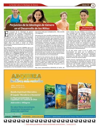 Edición 33 15La Verdad sobre la Ideología de Género
Perjuicios de la Ideología de Género
en el Desarrollo de los Niños
E
l concepto de la “ideología de género”
considera que nuestro comportamiento
bifurcado en masculino y femenino es
producto de la influencia cultural y social
del entorno. Los que defienden esta ideología,
consideran que la propia sexualidad depende más
de los acontecimientos biográficos y sociales de
nuestra vida que de las características fisiológicas.
Según ellos, ser varón o mujer no estaría
determinado fundamentalmente por el sexo, sino
por la cultura.
Sin embargo, hay un recurso infalible que es la
Biblia, escrituras inspiradas por Dios a los hombres
que las plasmaron, que no son de interpretación
privada, ni dan lugar para argumentos personales.
La Biblia dice en Génesis 1:27-28 “27 Y creó Dios
al hombre a su imagen, a imagen de Dios lo creó;
varón y hembra los creó. 28 Y los bendijo Dios,
y les dijo: Fructificad y multiplicaos; llenad la
tierra, y sojuzgadla..” Dios establece que el género
humano, o sea el “hombre” es Su imagen en la
tierra, integrado por dos seres diferentes pero
complementarios, el varón y la hembra. El varón
fue creado para dar vida a través de la semilla o
semen; mientras la mujer aporta un óvulo para la
concepción; al ser fecundado el óvulo, se produce
una nueva vida para multiplicación. Ella concibe
y él engendra.
Del punto de vista científico podríamos decir que
lo que determina el sexo de un ser humano, son
los cromosomas sexuales, que empiezan a actuar
desde el inicio del desarrollo humano durante la
procreación. Veintidós de los veintitrés pares de
cromosomas humanos son pares de elementos
muy parecidos, con genes similares en posiciones
y secuencias casi idénticas en cada mitad. El par
23, es lo que determina el sexo del individuo, es
un caso distinto y lo determinan los cromosomas
sexuales, que son cada uno de los cromosomas que
determinan el sexo del bebé. El sexo femenino está
determinado por la unión de dos cromosomas X.
El sexo masculino está determinado por la unión
de un cromosoma X y un cromosoma Y.
Durante los dos primeros años de vida, el niño, o
la niña, pasan por un proceso de identificación;
es aquí donde afianzan su identidad de género, al
observar e imitar el comportamiento de su padre
o de su madre; pero sobre todo, ellos reciben su
identidad cuando el modelaje del padre y de la
madre es el correcto.
Hay otras características inherentes al varón, así
como existen las que definen a la mujer; estas
son causadas por los niveles hormonales en
cada uno de ellos. Por ejemplo, la testosterona
es una hormona masculina que define la barba,
el bigote, vellos en el pecho, voz grave. De igual
manera el varón fue dotado de una musculatura
y formación ósea que le permite cargar pesos y
tener más fuerza física. Por otro lado, la mujer
tiene mayores niveles de estrógenos los cuales
determinan sus ciclos de ovulación y fertilidad,
pero además, son responsables de desarrollar las
glándulas mamarias y de las caderas más amplias
para permitir el alumbramiento.
El rol del varón como el de la mujer está
determinado no tanto por la influencia o
expectativas culturales, sino por la constitución
cromosómica, química, hormonal, fisiológica
intrínseca con que Dios nos diseñó a cada quien
desde el vientre de nuestra madre.
Existen fuerzas espirituales del mal que operan
para distorsionar la identidad de género en los
niños; el enemigo lo que intenta es provocar una
aberración del modelo original de Dios. Como
hijos de Dios necesitamos tomar autoridad
espiritual para recuperar el diseño original.
Dra. Emma Pinel
Educadora y Escritora
”…Todo varón que abriere la matriz será llamado santo al Señor ...” Lucas 2:23-33
 