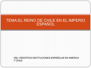 TEMA:EL REINO DE CHILE EN EL IMPERIO
             ESPAÑOL




   OBJ:IDENTIFICA INSTITUCIONES ESPAÑOLAS EN AMERICA
   OBJ:            RECONOCER               ASPECTOS
   Y CHILE
   FUNDAMENTALES DE LA COLONIA
 