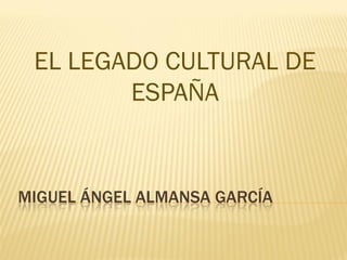 EL LEGADO CULTURAL DE
        ESPAÑA


MIGUEL ÁNGEL ALMANSA GARCÍA
 