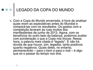 2
LEGADO DA COPA DO MUNDO
 Com a Copa do Mundo encerrada, é hora de analisar
quais eram as expectativas antes do Mundial e
compará-las com os resultados. Os gastos com a
competição levaram às ruas muitos dos
manifestantes de junho de 2013. Agora, com os
benefícios do outro lado da balança, podemos avaliar
com ponderação o que a Copa nos trouxe. Nessa
hora, a palavra mais citada é “legado”. E não há
dúvida de que houve, sim, legados, tanto positivos
quanto negativos. Quais deles, no entanto,
permanecerão – para o bem e para o mal – é algo
que só o passar do tempo nos dirá.
 
