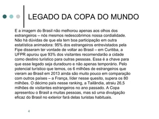 4
LEGADO DA COPA DO MUNDO
E a imagem do Brasil não melhorou apenas aos olhos dos
estrangeiros – nós mesmos redescobrimos nossa cordialidade.
Não há dúvidas de que ela tem boa participação em outra
estatística animadora: 95% dos estrangeiros entrevistados pela
Fipe disseram ter vontade de voltar ao Brasil – em Curitiba, a
UFPR apurou que 93% dos visitantes recomendarão a cidade
como destino turístico para outras pessoas. Essa é a chave para
que esse legado seja duradouro e não apenas temporário. Pelo
potencial turístico que temos, os 6 milhões de estrangeiros que
vieram ao Brasil em 2013 ainda são muito pouco em comparação
com outros países – a França, líder nesse quesito, supera os 80
milhões. O décimo país nesse ranking, a Tailândia, atraiu 26,5
milhões de visitantes estrangeiros no ano passado. A Copa
apresentou o Brasil a muitas pessoas, mas só uma divulgação
eficaz do Brasil no exterior fará delas turistas habituais.
 