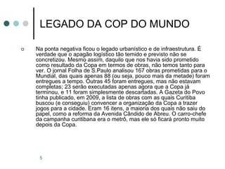 5
LEGADO DA COP DO MUNDO
 Na ponta negativa ficou o legado urbanístico e de infraestrutura. É
verdade que o apagão logístico tão temido e previsto não se
concretizou. Mesmo assim, daquilo que nos havia sido prometido
como resultado da Copa em termos de obras, não temos tanto para
ver. O jornal Folha de S.Paulo analisou 167 obras prometidas para o
Mundial, das quais apenas 88 (ou seja, pouco mais da metade) foram
entregues a tempo. Outras 45 foram entregues, mas não estavam
completas; 23 serão executadas apenas agora que a Copa já
terminou, e 11 foram simplesmente descartadas. A Gazeta do Povo
tinha publicado, em 2009, a lista de obras com as quais Curitiba
buscou (e conseguiu) convencer a organização da Copa a trazer
jogos para a cidade. Eram 16 itens, a maioria dos quais não saiu do
papel, como a reforma da Avenida Cândido de Abreu. O carro-chefe
da campanha curitibana era o metrô, mas ele só ficará pronto muito
depois da Copa.
 