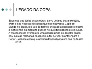 6
LEGADO DA COPA
Sabemos que todas essas obras, salvo uma ou outra exceção,
eram e são necessárias ainda que não houvesse Copa do
Mundo no Brasil, e o fato de termos chegado a esse ponto mostra
a ineficiência da máquina pública no que diz respeito à execução.
A realização do evento era uma chance única de desatar esses
nós, pois as melhorias passariam a ter de ficar prontas “para a
Copa” – chance essa que acabou desperdiçada em boa parte dos
casos.
 