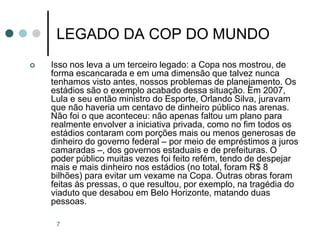 7
LEGADO DA COP DO MUNDO
 Isso nos leva a um terceiro legado: a Copa nos mostrou, de
forma escancarada e em uma dimensão que talvez nunca
tenhamos visto antes, nossos problemas de planejamento. Os
estádios são o exemplo acabado dessa situação. Em 2007,
Lula e seu então ministro do Esporte, Orlando Silva, juravam
que não haveria um centavo de dinheiro público nas arenas.
Não foi o que aconteceu: não apenas faltou um plano para
realmente envolver a iniciativa privada, como no fim todos os
estádios contaram com porções mais ou menos generosas de
dinheiro do governo federal – por meio de empréstimos a juros
camaradas –, dos governos estaduais e de prefeituras. O
poder público muitas vezes foi feito refém, tendo de despejar
mais e mais dinheiro nos estádios (no total, foram R$ 8
bilhões) para evitar um vexame na Copa. Outras obras foram
feitas às pressas, o que resultou, por exemplo, na tragédia do
viaduto que desabou em Belo Horizonte, matando duas
pessoas.
 