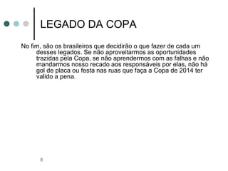 8
LEGADO DA COPA
No fim, são os brasileiros que decidirão o que fazer de cada um
desses legados. Se não aproveitarmos as oportunidades
trazidas pela Copa, se não aprendermos com as falhas e não
mandarmos nosso recado aos responsáveis por elas, não há
gol de placa ou festa nas ruas que faça a Copa de 2014 ter
valido a pena.
 
