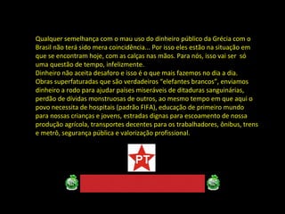 Qualquer semelhança com o mau uso do dinheiro público da Grécia com o
Brasil não terá sido mera coincidência... Por isso eles estão na situação em
que se encontram hoje, com as calças nas mãos. Para nós, isso vai ser só
uma questão de tempo, infelizmente.
Dinheiro não aceita desaforo e isso é o que mais fazemos no dia a dia.
Obras superfaturadas que são verdadeiros “elefantes brancos”, enviamos
dinheiro a rodo para ajudar países miseráveis de ditaduras sanguinárias,
perdão de dívidas monstruosas de outros, ao mesmo tempo em que aqui o
povo necessita de hospitais (padrão FIFA), educação de primeiro mundo
para nossas crianças e jovens, estradas dignas para escoamento de nossa
produção agrícola, transportes decentes para os trabalhadores, ônibus, trens
e metrô, segurança pública e valorização profissional.
 