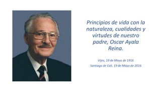 Principios de vida con la
naturaleza, cualidades y
virtudes de nuestro
padre, Oscar Ayala
Reina.
Vijes, 19 de Mayo de 1916
Santiago de Cali, 19 de Mayo de 2016
 