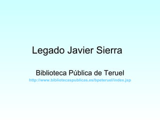 Legado Javier Sierra Biblioteca Pública de Teruel http :// www.bibliotecaspublicas.es / bpeteruel / index.jsp 