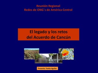 Reunión Regional
Redes de ONG´s de América Central




  El legado y los retos
 del Acuerdo de Cancún




         Presenta: Yvette Aguilar
 