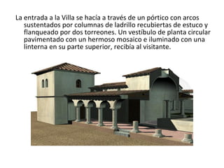 La entrada a la Villa se hacía a través de un pórtico con arcos sustentados por columnas de ladrillo recubiertas de estuco y flanqueado por dos torreones. Un vestíbulo de planta circular pavimentado con un hermoso mosaico e iluminado con una linterna en su parte superior, recibía al visitante.                                                                                         