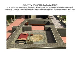 CVBICVLVM DE MATERNO O DORMITORIO Es el dormitorio principal de la vivienda. En el umbral hay un mosaico ilustrado con escenas amatorias. El centro del mismo lo ocupa un medallón con la posible efigie de la dómina de la villa.                                                                       