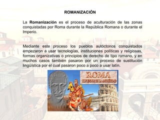 La  Romanización  es el proceso de aculturación de las zonas conquistadas por Roma durante la República Romana o durante el Imperio. Mediante este proceso los pueblos autóctonos conquistados empezaron a usar tecnologías, instituciones políticas y religiosas, formas organizativas o principios de derecho de tipo romano, y en muchos casos también pasaron por un proceso de sustitución lingüística por el cual pasaron poco a poco a usar latín. ROMANIZACIÓN 