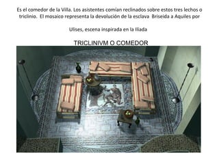 Es el comedor de la Villa. Los asistentes comían reclinados sobre estos tres lechos o triclinio.  El mosaico representa la devolución de la esclava  Briseida a Aquiles por Ulises, escena inspirada en la Ilíada   TRICLINIVM O COMEDOR                                                                                    