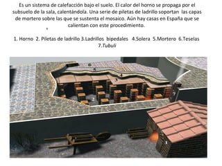 Es un sistema de calefacción bajo el suelo. El calor del horno se propaga por el subsuelo de la sala, calentándola. Una serie de piletas de ladrillo soportan  las capas de mortero sobre las que se sustenta el mosaico. Aún hay casas en España que se calientan con este procedimiento.  1. Horno  2. Piletas de ladrillo 3.Ladrillos  bipedales   4.Solera  5.Mortero  6.Teselas  7. Tubuli    HIPOCAUSTO de una de las bibliotecas    s                                                                                        
