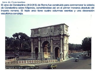 Arco de Constantino El arco de Constantino (312-315) de Roma fue construido para conmemorar la victoria de Constantino sobre Majencio, convirtiéndose así en el primer monarca absoluto del Imperio romano. El triple arco tiene cuatro columnas exentas y una decoración escultórica compleja. 