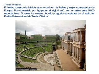 Teatro romano El teatro romano de M é rida es uno de los m á s bellos y mejor conservados de Europa. Fue construido por Agripa en el siglo I a.C. con un aforo para 5.000 espectadores. Durante los meses de julio y agosto se celebra en el teatro el Festival Internacional de Teatro Cl á sico. 