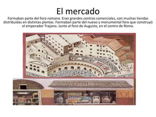 El mercado Formaban parte del foro romano. Eran grandes centros comerciales, con muchas tiendas distribuidas en distintas plantas. Formaban parte del nuevo y monumental foro que construyó el emperador Trajano. Junto al foro de Augusto, en el centro de Roma.                                                                                                                                                                               