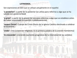 LATINISMOS. Son expresiones en latín que se utilizan actualmente en el español. 'a posteriori':  a partir de lo posterior (se utiliza para referirse a algo que se ha sabido con posterioridad) 'a priori':  a partir de lo previo (se usa para referirse a algo que se establece antes de haber examinado la cuestión cuidadosamente) 'corpus Christi':  Cuerpo de Cristo (fiesta de la Iglesia Católica destinada a celebrar la Eucaristía.) 'credo':  creo (creencias religiosas. Es la primera palabra de la oración homónima) 'in crescendo':  creciendo (aumento progresivo de la intensidad de los sonidos) 