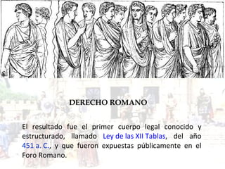 DERECHO ROMANO El resultado fue el primer cuerpo legal conocido y estructurado, llamado  Ley de las XII Tablas , del año  451 a. C . , y que fueron expuestas públicamente en el  Foro Romano. 