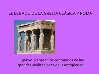 EL LEGADO DE LA GRECIA CLÁSICA Y ROMA
Objetivo: Repasar los contenidos de las
grandes civilizaciones de la antigüedad
 