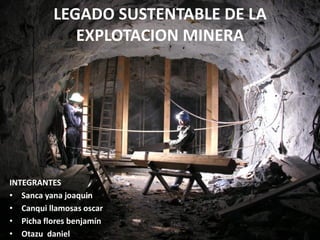 LEGADO SUSTENTABLE DE LA
EXPLOTACION MINERA
INTEGRANTES
• Sanca yana joaquin
• Canqui llamosas oscar
• Picha flores benjamín
• Otazu daniel
 