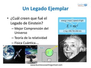 www.businesscoachingschool.com
Un Legado Ejemplar
• ¿Cuál creen que fué el
Legado de Einstein?
– Mejor Comprensión del
Universo
– Teoría de la relatividad
– Física Cuántica….
 