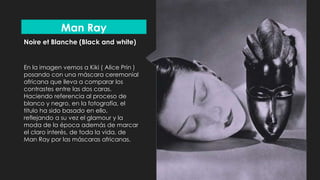 Noire et Blanche (Black and white)
En la imagen vemos a Kiki ( Alice Prin )
posando con una máscara ceremonial
africana que lleva a comparar los
contrastes entre las dos caras.
Haciendo referencia al proceso de
blanco y negro, en la fotografía, el
titulo ha sido basado en ello,
reflejando a su vez el glamour y la
moda de la época además de marcar
el claro interés, de toda la vida, de
Man Ray por las máscaras africanas.
Man Ray
 