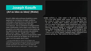 (Art as Idea as Idea)' [Water]
Kosuth utilizó este enfoque lingüístico para
explorar los contextos sociales, políticos,
culturales y económicos a través del cual
presenta un arte desprovisto del rigor
conceptual. De sus primeras investigaciones
(arte subtitulada como Idea como Idea),nos
presenta una serie que incluye fotocopias de
las definiciones del diccionario de palabras
tales como "agua", "significado" y "idea".
Él trató de demostrar que el componente "arte"
no se encuentra en el objeto en sí, sino en la
idea o el concepto de la obra.
“..lo que el arte tiene en común con la lógica y las
matemáticas es el hecho de que se trata de una tautología;
esto es, la “idea del arte” (u “obra”) y el arte son lo mismo y
pueden apreciarse como arte sin tener que salirse del
contexto del arte para su verificación.” –Kosuth, Joseph
Joseph Kosuth
 