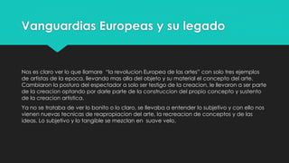 Vanguardias Europeas y su legado
Nos es claro ver lo que llamare “la revolucion Europea de las artes” con solo tres ejemplos
de artistas de la epoca, llevando mas alla del objeto y su material el concepto del arte.
Cambiaron la postura del espectador a solo ser testigo de la creacion, le llevaron a ser parte
de la creacion optando por darle parte de la construccion del propio concepto y sustento
de la creacion artistica.
Ya no se trataba de ver lo bonito o lo claro, se llevaba a entender lo subjetivo y con ello nos
vienen nuevas tecnicas de reapropiacion del arte, la recreacion de conceptos y de las
ideas. Lo subjetivo y lo tangible se mezclan en suave velo.
 