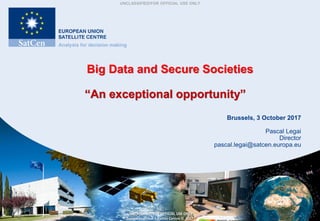 UNCLASSIFIED/FOR OFFICIAL USE ONLY
UNCLASSIFIED/FOR OFFICIAL USE ONLY
European Union Satellite Centre © 2017
Big Data and Secure Societies
“An exceptional opportunity”
Brussels, 3 October 2017
Pascal Legai
Director
pascal.legai@satcen.europa.eu
 