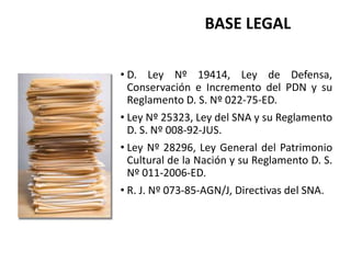 • D. Ley Nº 19414, Ley de Defensa,
Conservación e Incremento del PDN y su
Reglamento D. S. Nº 022-75-ED.
• Ley Nº 25323, Ley del SNA y su Reglamento
D. S. Nº 008-92-JUS.
• Ley Nº 28296, Ley General del Patrimonio
Cultural de la Nación y su Reglamento D. S.
Nº 011-2006-ED.
• R. J. Nº 073-85-AGN/J, Directivas del SNA.
BASE LEGAL
 