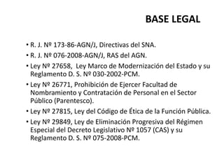 BASE LEGAL
• R. J. Nº 173-86-AGN/J, Directivas del SNA.
• R. J. Nº 076-2008-AGN/J, RAS del AGN.
• Ley Nº 27658, Ley Marco de Modernización del Estado y su
Reglamento D. S. Nº 030-2002-PCM.
• Ley Nº 26771, Prohibición de Ejercer Facultad de
Nombramiento y Contratación de Personal en el Sector
Público (Parentesco).
• Ley Nº 27815, Ley del Código de Ética de la Función Pública.
• Ley Nº 29849, Ley de Eliminación Progresiva del Régimen
Especial del Decreto Legislativo Nº 1057 (CAS) y su
Reglamento D. S. Nº 075-2008-PCM.
 