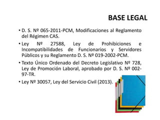 BASE LEGAL
• D. S. Nº 065-2011-PCM, Modificaciones al Reglamento
del Régimen CAS.
• Ley Nº 27588, Ley de Prohibiciones e
Incompatibilidades de Funcionarios y Servidores
Públicos y su Reglamento D. S. Nº 019-2002-PCM.
• Texto Único Ordenado del Decreto Legislativo Nº 728,
Ley de Promoción Laboral, aprobado por D. S. Nº 002-
97-TR.
• Ley Nº 30057, Ley del Servicio Civil (2013).
 