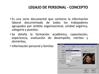 LEGAJO DE PERSONAL - CONCEPTO
• Es una serie documental que contiene la información
laboral documentada de todos los trabajadores
agrupados por ámbito organizacional, unidad orgánica,
categoría y puestos.
• Se detalla la formación académica, capacitación,
experiencia, evaluación de desempeño, méritos y
deméritos,
• Información personal y familiar.
 