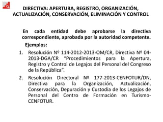 DIRECTIVA: APERTURA, REGISTRO, ORGANIZACIÓN,
ACTUALIZACIÓN, CONSERVACIÓN, ELIMINACIÓN Y CONTROL
En cada entidad debe aprobarse la directiva
correspondiente, aprobada por la autoridad competente.
Ejemplos:
1. Resolución Nº 114-2012-2013-OM/CR, Directiva Nº 04-
2013-DGA/CR “Procedimientos para la Apertura,
Registro y Control de Legajos del Personal del Congreso
de la República”.
2. Resolución Directoral Nº 177-2013-CENFOTUR/DN,
Directiva para la Organización, Actualización,
Conservación, Depuración y Custodia de los Legajos de
Personal del Centro de Formación en Turismo-
CENFOTUR.
 