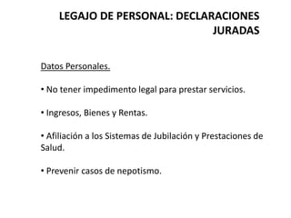 LEGAJO DE PERSONAL: DECLARACIONES
JURADAS
Datos Personales.
• No tener impedimento legal para prestar servicios.
• Ingresos, Bienes y Rentas.
• Afiliación a los Sistemas de Jubilación y Prestaciones de
Salud.
• Prevenir casos de nepotismo.
 