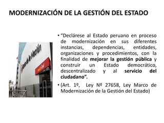 • “Declárese al Estado peruano en proceso
de modernización en sus diferentes
instancias, dependencias, entidades,
organizaciones y procedimientos, con la
finalidad de mejorar la gestión pública y
construir un Estado democrático,
descentralizado y al servicio del
ciudadano”.
• (Art. 1º, Ley Nº 27658, Ley Marco de
Modernización de la Gestión del Estado)
MODERNIZACIÓN DE LA GESTIÓN DEL ESTADO
 