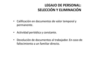 LEGAJO DE PERSONAL:
SELECCIÓN Y ELIMINACIÓN
• Calificación en documentos de valor temporal y
permanente.
• Actividad periódica y constante.
• Devolución de documentos al trabajador. En caso de
fallecimiento a un familiar directo.
 