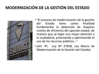 • “El proceso de modernización de la gestión
del Estado tiene como finalidad
fundamental la obtención de mayores
niveles de eficiencia del aparato estatal, de
manera que se logre una mejor atención a
la ciudadanía, priorizando y optimizando el
uso de los recursos públicos…”
• (Art. 4º, Ley Nº 27658, Ley Marco de
Modernización de la Gestión del Estado)
MODERNIZACIÓN DE LA GESTIÓN DEL ESTADO
 