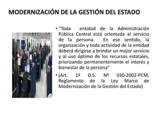 • “Toda entidad de la Administración
Pública Central está orientada al servicio
de la persona. En ese sentido, la
organización y toda actividad de la entidad
deberá dirigirse a brindar un mejor servicio
y al uso óptimo de los recursos estatales,
priorizando permanentemente el interés y
bienestar de la persona”
• (Art. 1º D.S. Nº 030-2002-PCM,
Reglamento de la Ley Marco de
Modernización de la Gestión del Estado)
MODERNIZACIÓN DE LA GESTIÓN DEL ESTADO
 