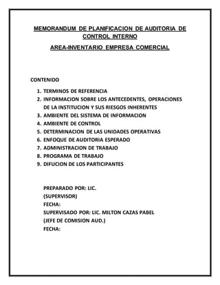 MEMORANDUM DE PLANIFICACION DE AUDITORIA DE
CONTROL INTERNO
AREA-INVENTARIO EMPRESA COMERCIAL
CONTENIDO
1. TERMINOS DE REFERENCIA
2. INFORMACION SOBRE LOS ANTECEDENTES, OPERACIONES
DE LA INSTITUCION Y SUS RIESGOS INHERENTES
3. AMBIENTE DEL SISTEMA DE INFORMACION
4. AMBIENTE DE CONTROL
5. DETERMINACION DE LAS UNIDADES OPERATIVAS
6. ENFOQUE DE AUDITORIA ESPERADO
7. ADMINISTRACION DE TRABAJO
8. PROGRAMA DE TRABAJO
9. DIFUCION DE LOS PARTICIPANTES
PREPARADO POR: LIC.
(SUPERVISOR)
FECHA:
SUPERVISADO POR: LIC. MILTON CAZAS PABEL
(JEFE DE COMISION AUD.)
FECHA:
 