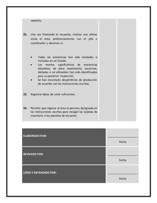repetirlo.
22. Una vez finalizado el recuento, realizar una ultima
visita el área, preferentemente con el jefe o
coordinador y observar si:
 Todas las existencias han sido rotuladas o
incluidas en un listado.
 Los montos significativos de existencias
obsoletas, de poco movimiento, excesivas,
dañadas o no utilizables han sido identificados
para su posterior inspección.
 Se han recontado desperdicios de producción
de acuerdo con las instrucciones escritas.
23. Registrar datos de corte suficientes.
24. Permitir que ingrese al área la persona designada en
las instrucciones escritas para recoger las tarjetas de
inventario o las planillas de recuento.
ELABORADO POR: ___________________
Fecha
REVISADO POR: ___________________
Fecha
LEÍDO Y ENTENDIDO POR: ___________________
Fecha
 
