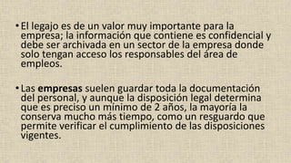 •El legajo es de un valor muy importante para la
empresa; la información que contiene es confidencial y
debe ser archivada en un sector de la empresa donde
solo tengan acceso los responsables del área de
empleos.
•Las empresas suelen guardar toda la documentación
del personal, y aunque la disposición legal determina
que es preciso un mínimo de 2 años, la mayoría la
conserva mucho más tiempo, como un resguardo que
permite verificar el cumplimiento de las disposiciones
vigentes.
 
