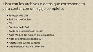 Lista con los archivos o datos que corresponden
para contar con un legajo completo:
• Fotocopia de DNI
• Solicitud de Empleo
• CV
• Constancia de Cuil
• Copia de descripción de puesto
• Apto Medico del examen pre ocupacional
• Nota de entrega credencial ART
• Apertura de cuenta bancaria
• Declaración Jurada de Domicilio
 