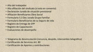 • Alta del trabajador
• Alta afiliación del sindicato (si esta en convenio)
• Declaración Jurada de situación previsional
• Afiliación Beneficiarios Obra Social
• Formulario 5.3 Dec Jurada Grupo Familiar
• Formulario Beneficiarios de su Seguro de vida
• Registro de Entrega de EPP
• Registro de Capacitación
• Evaluaciones de desempeño
• Telegrama de desvinculación (renuncia, despido, intercambio telegráfico)
• Certificación de Servicios Art. 80
• Certificación de Aportes y contribuciones
 